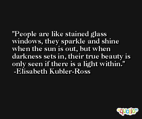 People are like stained glass windows, they sparkle and shine when the sun is out, but when darkness sets in, their true beauty is only seen if there is a light within. -Elisabeth Kubler-Ross