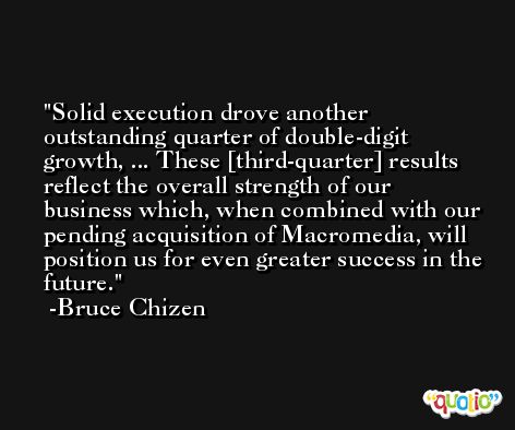 Solid execution drove another outstanding quarter of double-digit growth, ... These [third-quarter] results reflect the overall strength of our business which, when combined with our pending acquisition of Macromedia, will position us for even greater success in the future. -Bruce Chizen