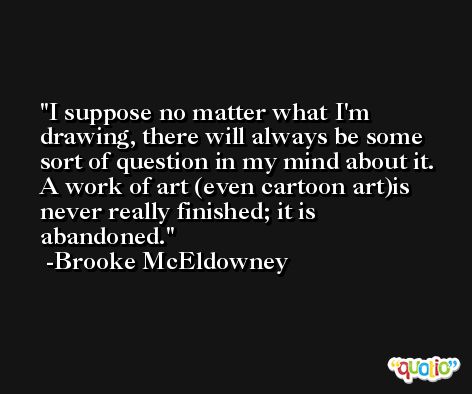 I suppose no matter what I'm drawing, there will always be some sort of question in my mind about it. A work of art (even cartoon art)is never really finished; it is abandoned. -Brooke McEldowney