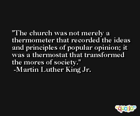 The church was not merely a thermometer that recorded the ideas and principles of popular opinion; it was a thermostat that transformed the mores of society. -Martin Luther King Jr.