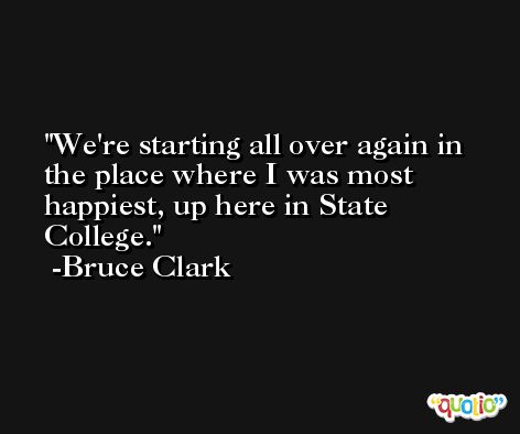 We're starting all over again in the place where I was most happiest, up here in State College. -Bruce Clark