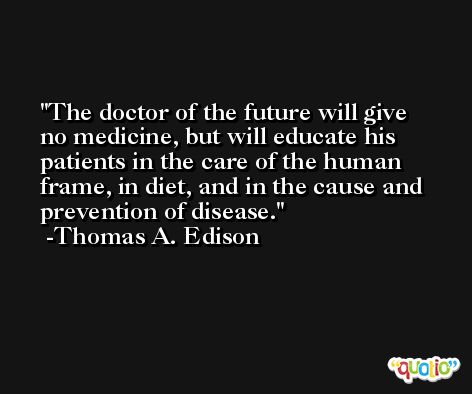 The doctor of the future will give no medicine, but will educate his patients in the care of the human frame, in diet, and in the cause and prevention of disease. -Thomas A. Edison