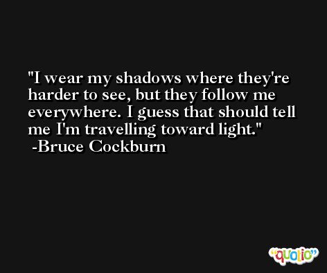 I wear my shadows where they're harder to see, but they follow me everywhere. I guess that should tell me I'm travelling toward light. -Bruce Cockburn