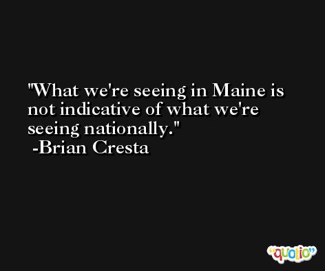 What we're seeing in Maine is not indicative of what we're seeing nationally. -Brian Cresta