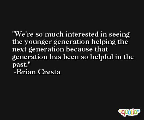 We're so much interested in seeing the younger generation helping the next generation because that generation has been so helpful in the past. -Brian Cresta