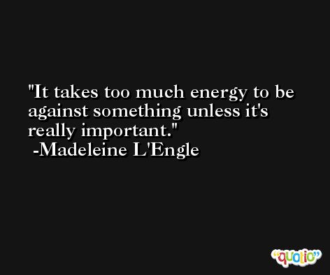 It takes too much energy to be against something unless it's really important. -Madeleine L'Engle