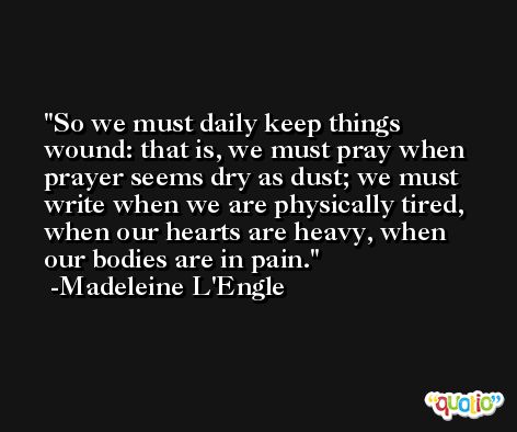 So we must daily keep things wound: that is, we must pray when prayer seems dry as dust; we must write when we are physically tired, when our hearts are heavy, when our bodies are in pain. -Madeleine L'Engle