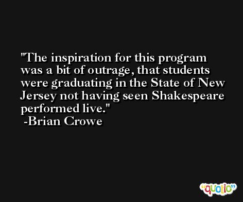 The inspiration for this program was a bit of outrage, that students were graduating in the State of New Jersey not having seen Shakespeare performed live. -Brian Crowe