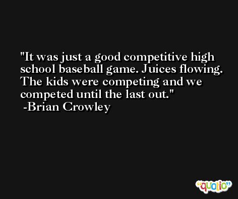 It was just a good competitive high school baseball game. Juices flowing. The kids were competing and we competed until the last out. -Brian Crowley