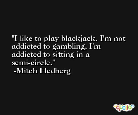 I like to play blackjack. I'm not addicted to gambling, I'm addicted to sitting in a semi-circle. -Mitch Hedberg