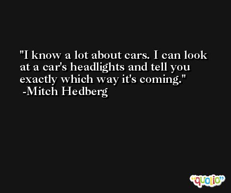 I know a lot about cars. I can look at a car's headlights and tell you exactly which way it's coming. -Mitch Hedberg