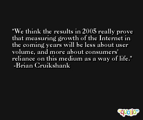 We think the results in 2005 really prove that measuring growth of the Internet in the coming years will be less about user volume, and more about consumers' reliance on this medium as a way of life. -Brian Cruikshank
