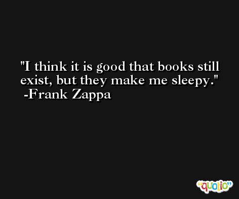 I think it is good that books still exist, but they make me sleepy. -Frank Zappa
