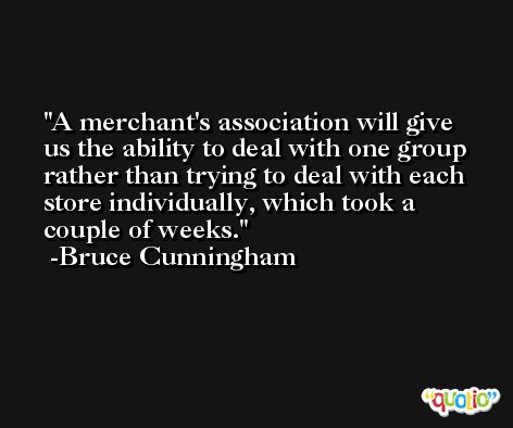 A merchant's association will give us the ability to deal with one group rather than trying to deal with each store individually, which took a couple of weeks. -Bruce Cunningham