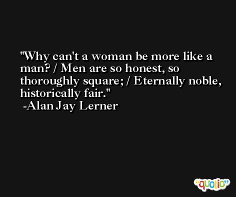 Why can't a woman be more like a man? / Men are so honest, so thoroughly square; / Eternally noble, historically fair. -Alan Jay Lerner