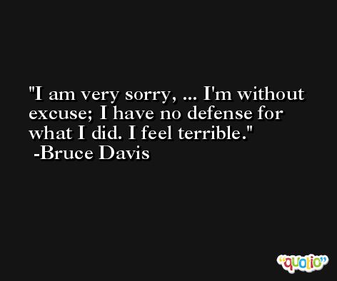 I am very sorry, ... I'm without excuse; I have no defense for what I did. I feel terrible. -Bruce Davis