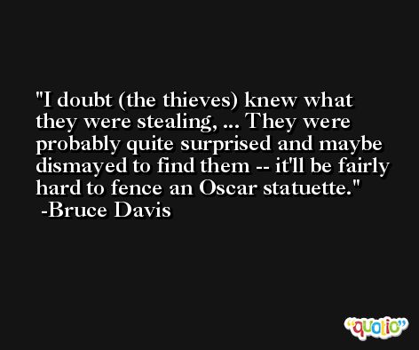 I doubt (the thieves) knew what they were stealing, ... They were probably quite surprised and maybe dismayed to find them -- it'll be fairly hard to fence an Oscar statuette. -Bruce Davis