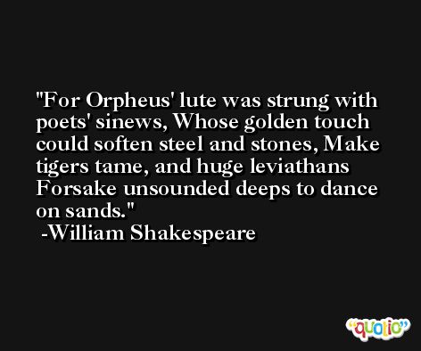 For Orpheus' lute was strung with poets' sinews, Whose golden touch could soften steel and stones, Make tigers tame, and huge leviathans Forsake unsounded deeps to dance on sands. -William Shakespeare