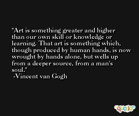 Art is something greater and higher than our own skill or knowledge or learning. That art is something which, though produced by human hands, is now wrought by hands alone, but wells up from a deeper source, from a man's soul. -Vincent van Gogh