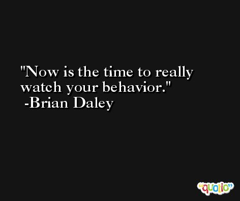 Now is the time to really watch your behavior. -Brian Daley