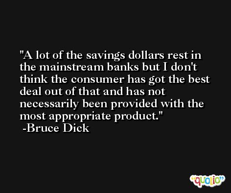 A lot of the savings dollars rest in the mainstream banks but I don't think the consumer has got the best deal out of that and has not necessarily been provided with the most appropriate product. -Bruce Dick