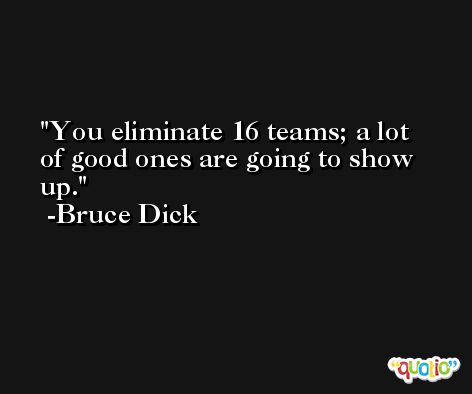 You eliminate 16 teams; a lot of good ones are going to show up. -Bruce Dick