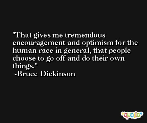 That gives me tremendous encouragement and optimism for the human race in general, that people choose to go off and do their own things. -Bruce Dickinson