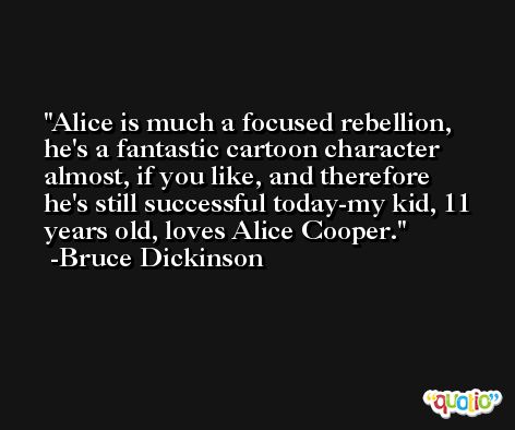 Alice is much a focused rebellion, he's a fantastic cartoon character almost, if you like, and therefore he's still successful today-my kid, 11 years old, loves Alice Cooper. -Bruce Dickinson