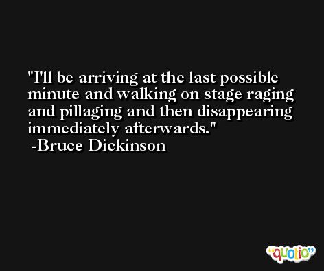 I'll be arriving at the last possible minute and walking on stage raging and pillaging and then disappearing immediately afterwards. -Bruce Dickinson