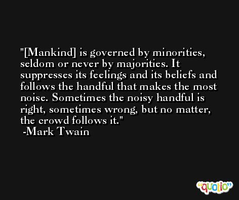 [Mankind] is governed by minorities, seldom or never by majorities. It suppresses its feelings and its beliefs and follows the handful that makes the most noise. Sometimes the noisy handful is right, sometimes wrong, but no matter, the crowd follows it. -Mark Twain