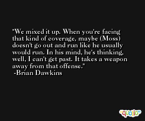 We mixed it up. When you're facing that kind of coverage, maybe (Moss) doesn't go out and run like he usually would run. In his mind, he's thinking, well, I can't get past. It takes a weapon away from that offense. -Brian Dawkins