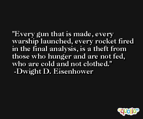 Every gun that is made, every warship launched, every rocket fired in the final analysis, is a theft from those who hunger and are not fed, who are cold and not clothed. -Dwight D. Eisenhower