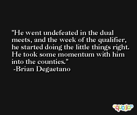 He went undefeated in the dual meets, and the week of the qualifier, he started doing the little things right. He took some momentum with him into the counties. -Brian Degaetano
