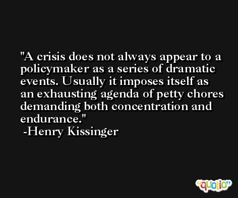 A crisis does not always appear to a policymaker as a series of dramatic events. Usually it imposes itself as an exhausting agenda of petty chores demanding both concentration and endurance. -Henry Kissinger