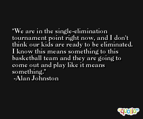 We are in the single-elimination tournament point right now, and I don't think our kids are ready to be eliminated. I know this means something to this basketball team and they are going to come out and play like it means something. -Alan Johnston