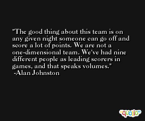 The good thing about this team is on any given night someone can go off and score a lot of points. We are not a one-dimensional team. We've had nine different people as leading scorers in games, and that speaks volumes. -Alan Johnston