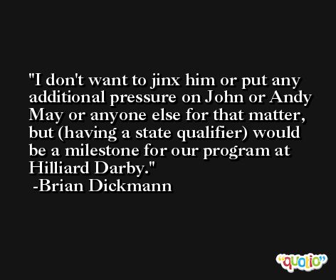 I don't want to jinx him or put any additional pressure on John or Andy May or anyone else for that matter, but (having a state qualifier) would be a milestone for our program at Hilliard Darby. -Brian Dickmann
