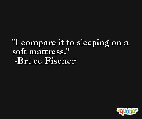 I compare it to sleeping on a soft mattress. -Bruce Fischer