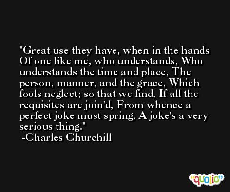 Great use they have, when in the hands Of one like me, who understands, Who understands the time and place, The person, manner, and the grace, Which fools neglect; so that we find, If all the requisites are join'd, From whence a perfect joke must spring, A joke's a very serious thing. -Charles Churchill