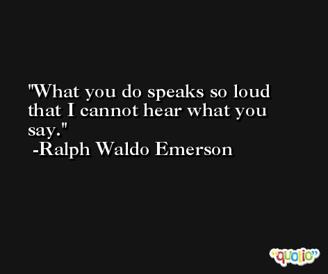 What you do speaks so loud that I cannot hear what you say. -Ralph Waldo Emerson