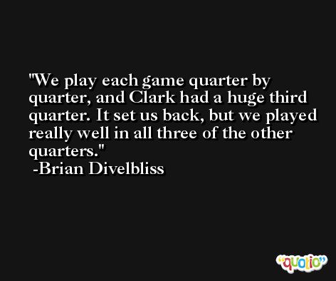 We play each game quarter by quarter, and Clark had a huge third quarter. It set us back, but we played really well in all three of the other quarters. -Brian Divelbliss