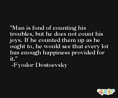 Man is fond of counting his troubles, but he does not count his joys. If he counted them up as he ought to, he would see that every lot has enough happiness provided for it. -Fyodor Dostoevsky