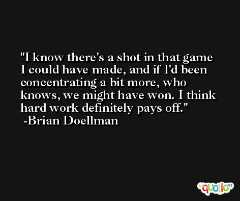 I know there's a shot in that game I could have made, and if I'd been concentrating a bit more, who knows, we might have won. I think hard work definitely pays off. -Brian Doellman