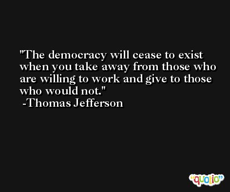 The democracy will cease to exist when you take away from those who are willing to work and give to those who would not. -Thomas Jefferson