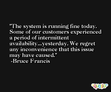 The system is running fine today. Some of our customers experienced a period of intermittent availability...yesterday. We regret any inconvenience that this issue may have caused. -Bruce Francis