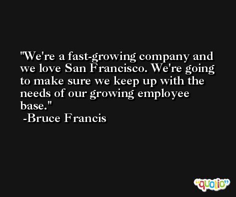We're a fast-growing company and we love San Francisco. We're going to make sure we keep up with the needs of our growing employee base. -Bruce Francis