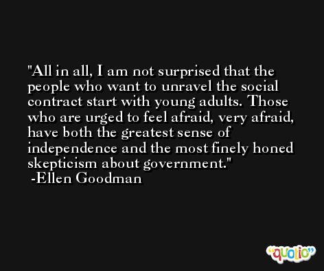 All in all, I am not surprised that the people who want to unravel the social contract start with young adults. Those who are urged to feel afraid, very afraid, have both the greatest sense of independence and the most finely honed skepticism about government. -Ellen Goodman