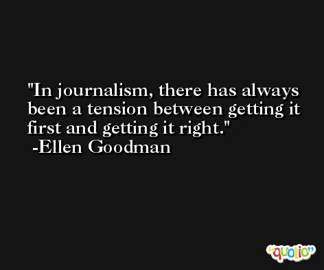 In journalism, there has always been a tension between getting it first and getting it right. -Ellen Goodman