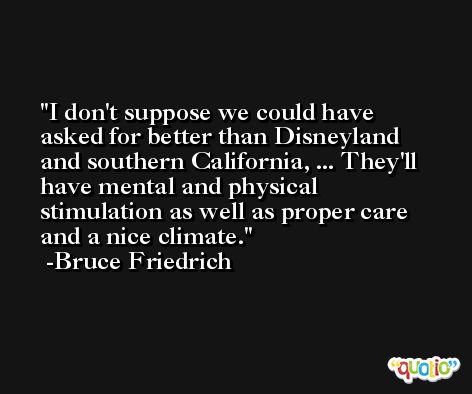 I don't suppose we could have asked for better than Disneyland and southern California, ... They'll have mental and physical stimulation as well as proper care and a nice climate. -Bruce Friedrich