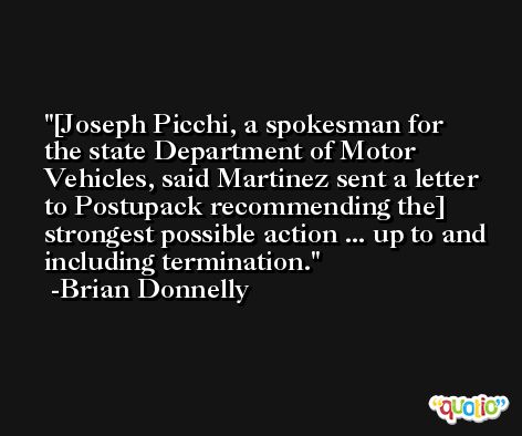 [Joseph Picchi, a spokesman for the state Department of Motor Vehicles, said Martinez sent a letter to Postupack recommending the] strongest possible action ... up to and including termination. -Brian Donnelly